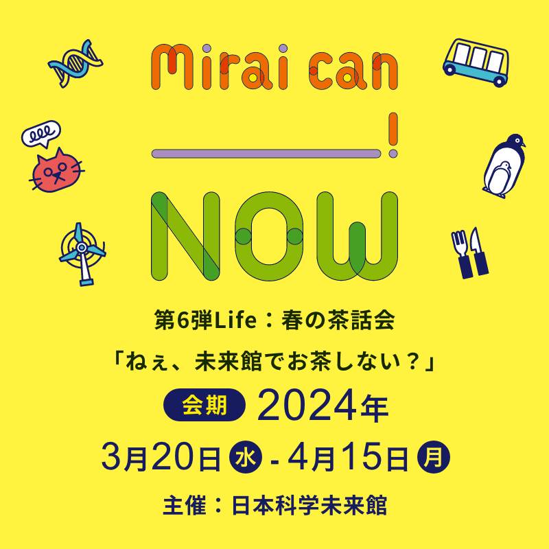 Mirai can NOW 第6弾Life：春の茶話会「ねぇ、未来館でお茶しない？」会期 2024年3月20日から4月15日 主催 日本科学未来館