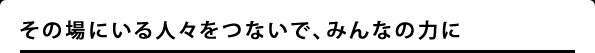 その場にいる人々をつないで、みんなの力に