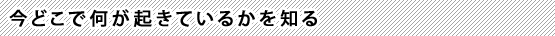 今どこで何が起きているかを知る